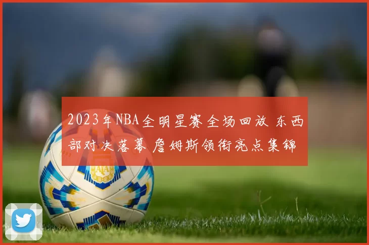 2023年NBA全明星赛全场回放 东西部对决落幕 詹姆斯领衔亮点集锦