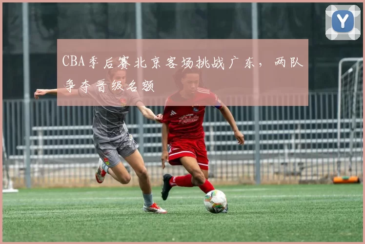 CBA季后赛北京客场挑战广东，两队争夺晋级名额