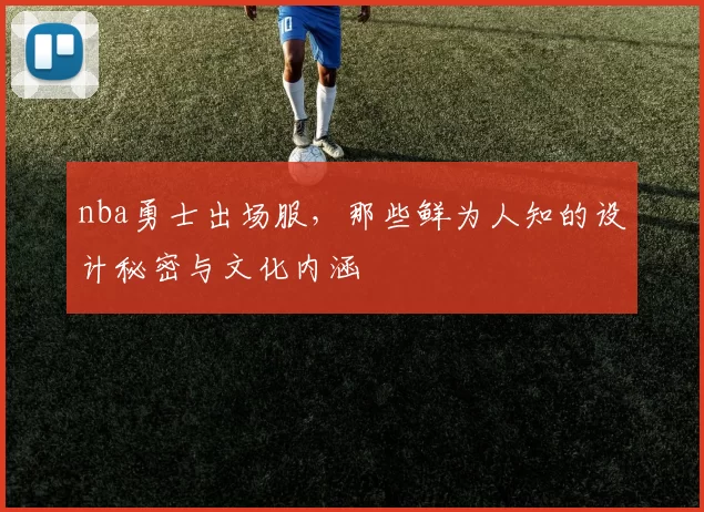nba勇士出场服，那些鲜为人知的设计秘密与文化内涵