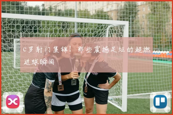 c罗射门集锦！那些震撼足坛的超燃进球瞬间