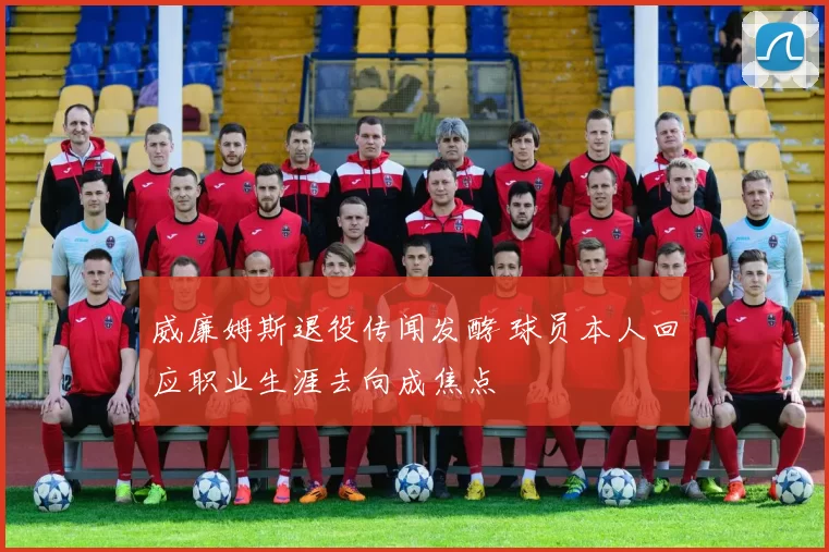 威廉姆斯退役传闻发酵 球员本人回应职业生涯去向成焦点