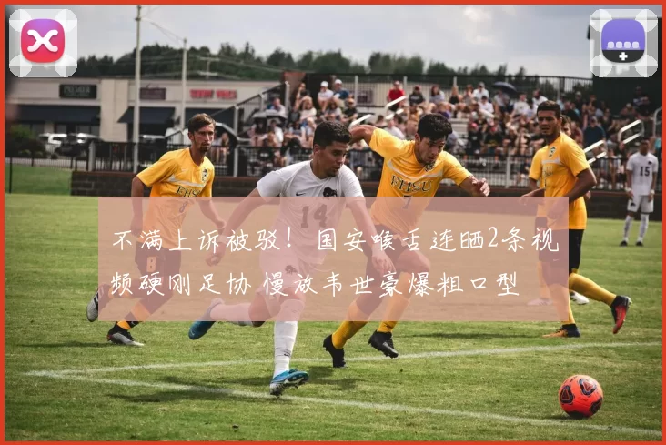 不满上诉被驳！国安喉舌连晒2条视频硬刚足协 慢放韦世豪爆粗口型