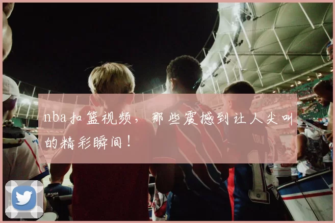 nba扣篮视频，那些震撼到让人尖叫的精彩瞬间！