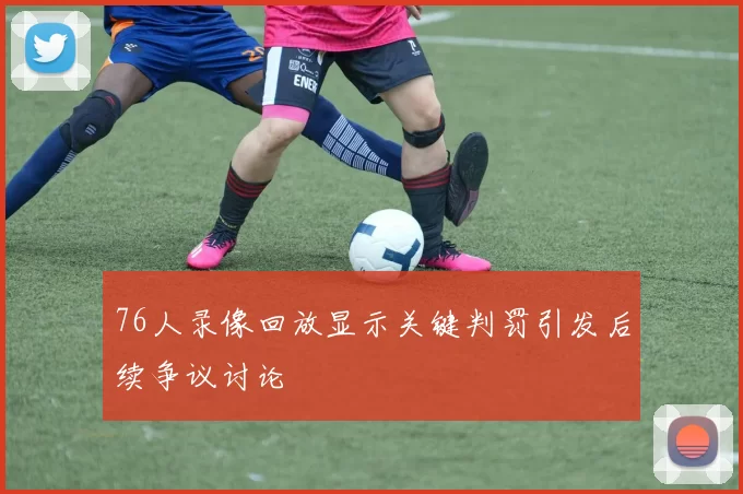 76人录像回放显示关键判罚引发后续争议讨论