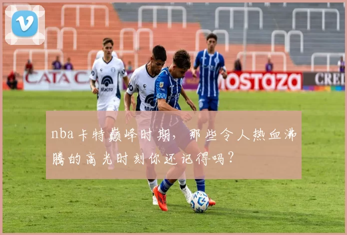 nba卡特巅峰时期，那些令人热血沸腾的高光时刻你还记得吗？