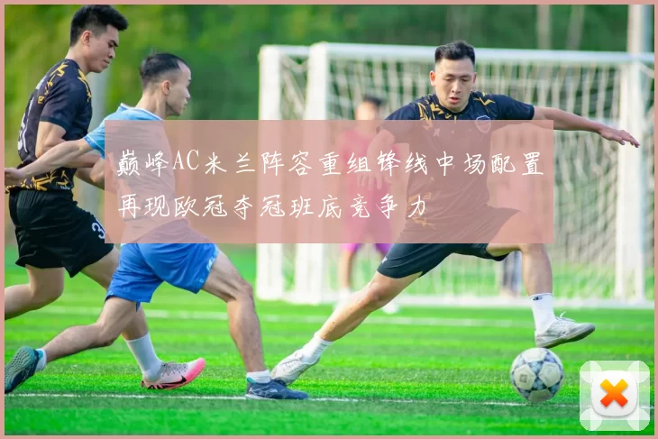 巅峰AC米兰阵容重组锋线中场配置再现欧冠夺冠班底竞争力