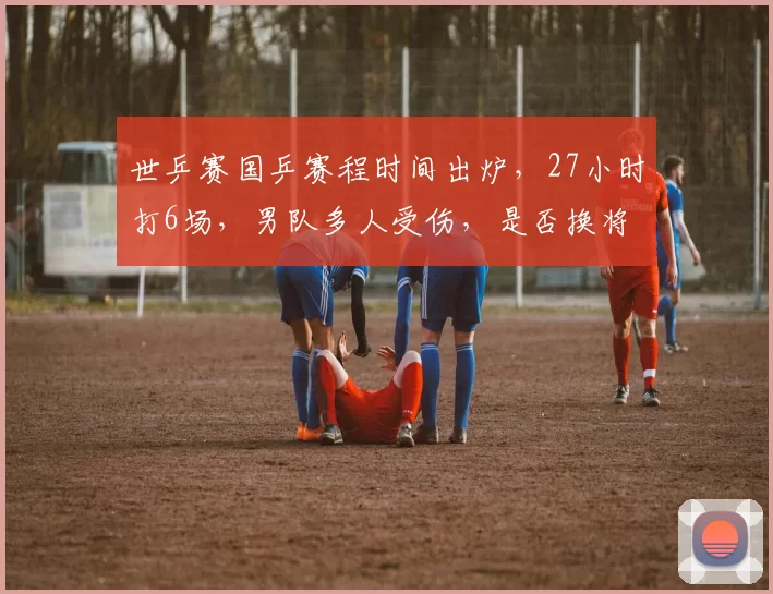 世乒赛国乒赛程时间出炉，27小时打6场，男队多人受伤，是否换将