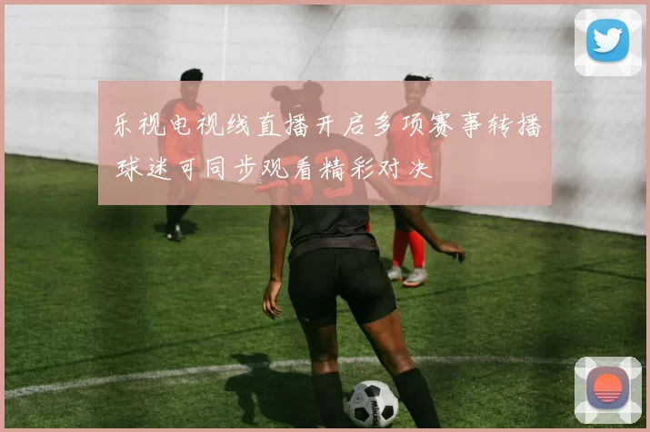 乐视电视线直播开启多项赛事转播 球迷可同步观看精彩对决