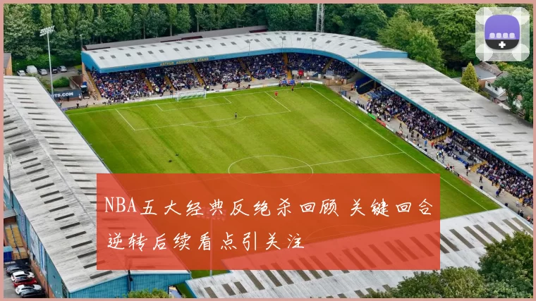 NBA五大经典反绝杀回顾 关键回合逆转后续看点引关注