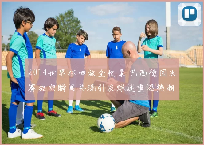 2014世界杯回放全收录 巴西德国决赛经典瞬间再现引发球迷重温热潮