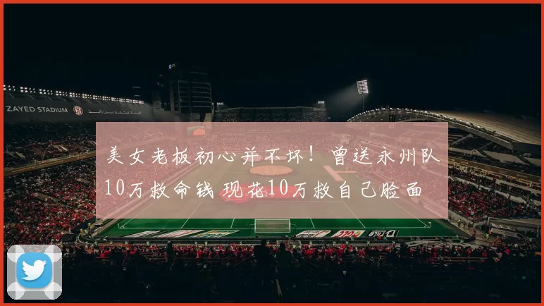 美女老板初心并不坏！曾送永州队10万救命钱 现花10万救自己脸面