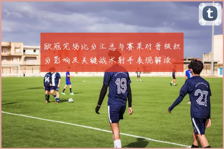 欧冠完场比分汇总与赛果对晋级积分影响及关键战术射手表现解读