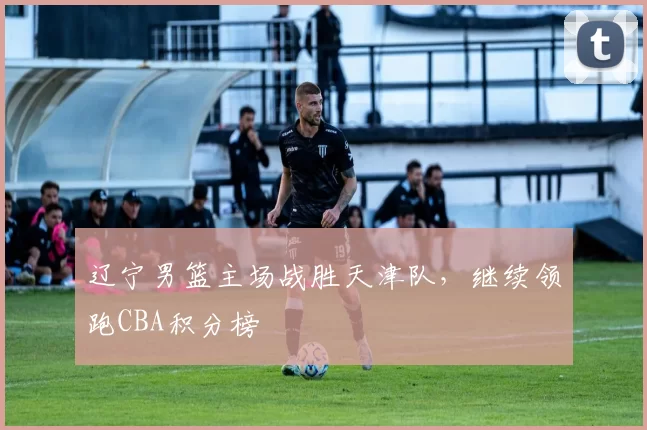 辽宁男篮主场战胜天津队，继续领跑CBA积分榜