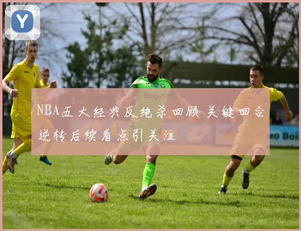 NBA五大经典反绝杀回顾 关键回合逆转后续看点引关注