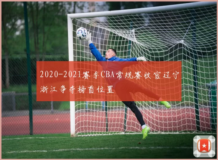 2020-2021赛季CBA常规赛收官辽宁浙江争夺榜首位置