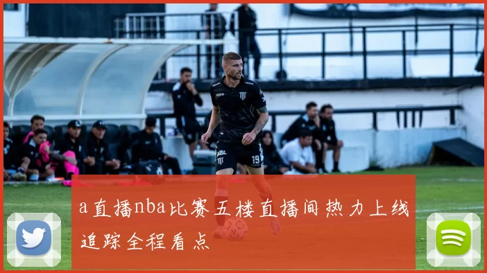 a直播nba比赛五楼直播间热力上线追踪全程看点