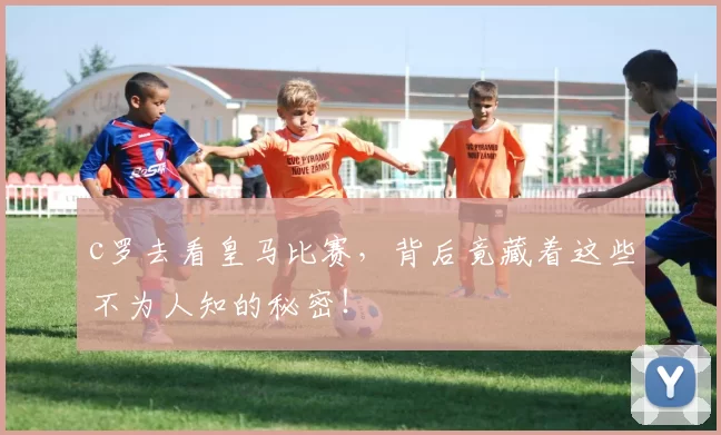 c罗去看皇马比赛，背后竟藏着这些不为人知的秘密！