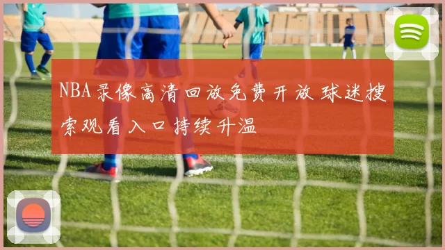 NBA录像高清回放免费开放 球迷搜索观看入口持续升温