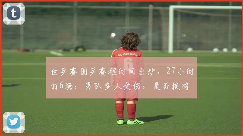 世乒赛国乒赛程时间出炉，27小时打6场，男队多人受伤，是否换将