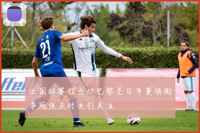 法国杯赛程出炉巴黎圣日耳曼领衔争冠焦点对决引关注