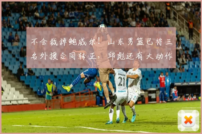 不会裁掉鲍威尔！山东男篮已将三名外援合同转正，邱彪还有大动作