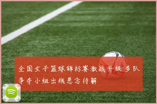 全国女子篮球锦标赛激战升级 多队争夺小组出线悬念待解