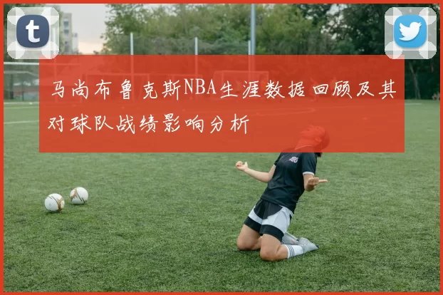 马尚布鲁克斯NBA生涯数据回顾及其对球队战绩影响分析