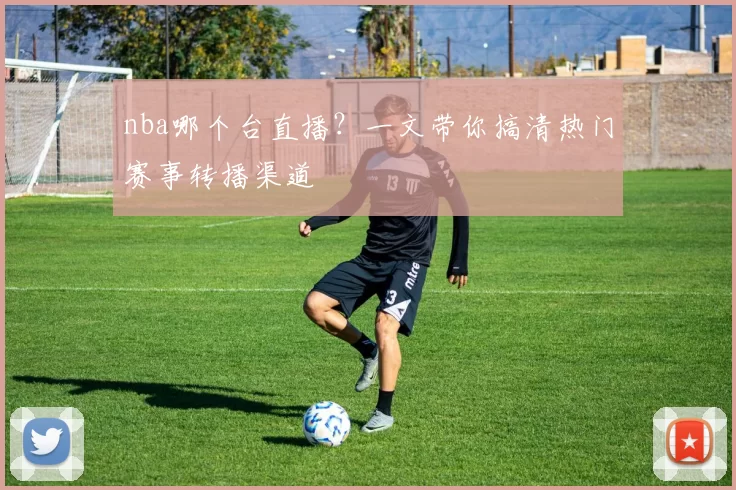 nba哪个台直播?一文带你搞清热门赛事转播渠道