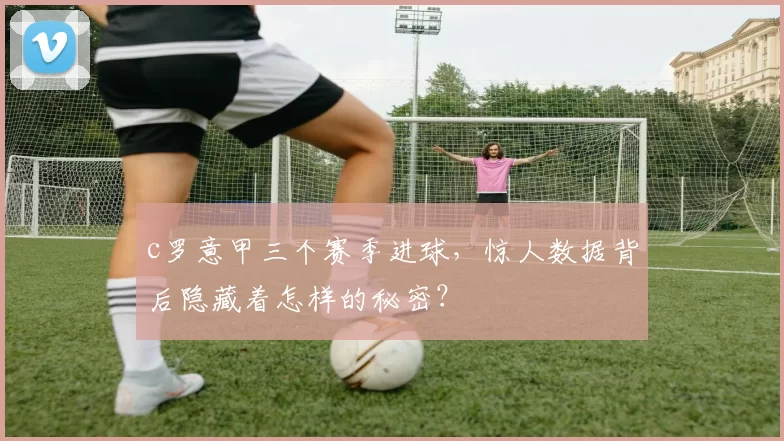 c罗意甲三个赛季进球,惊人数据背后隐藏着怎样的秘密?