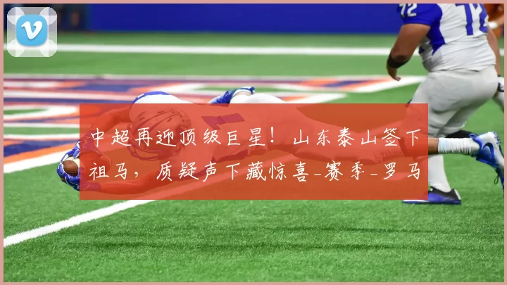 中超再迎顶级巨星！山东泰山签下祖马，质疑声下藏惊喜_赛季_罗马_瓦伦西亚