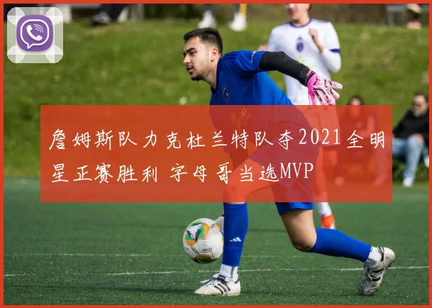 詹姆斯队力克杜兰特队夺2021全明星正赛胜利 字母哥当选MVP