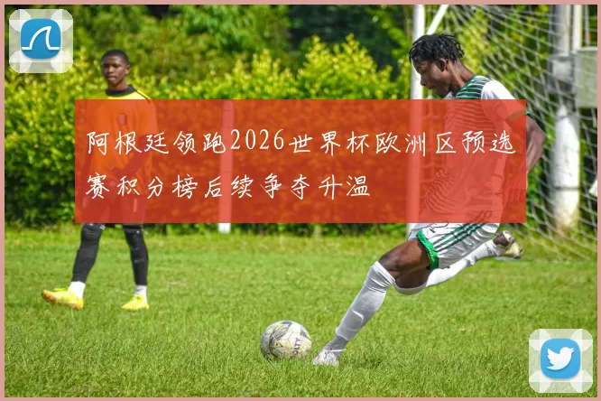 阿根廷领跑2026世界杯欧洲区预选赛积分榜后续争夺升温