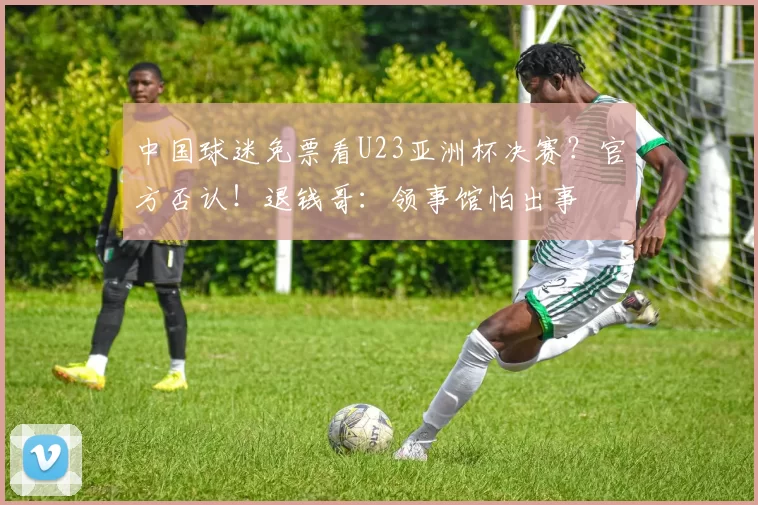 中国球迷免票看U23亚洲杯决赛？官方否认！退钱哥：领事馆怕出事