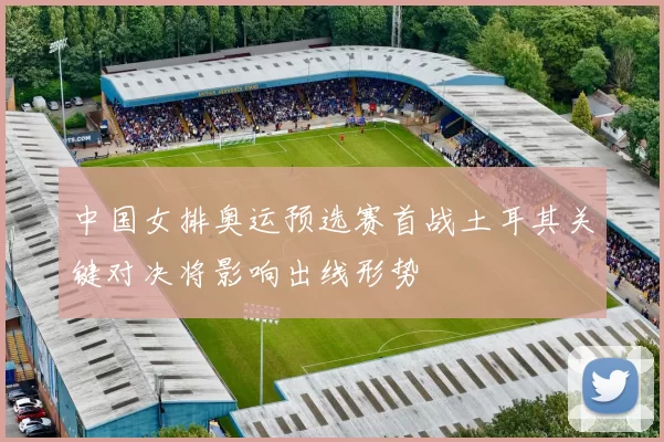 中国女排奥运预选赛首战土耳其关键对决将影响出线形势