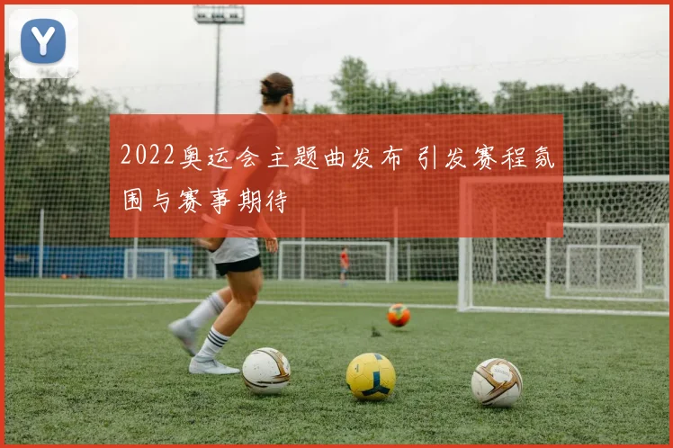 2022奥运会主题曲发布 引发赛程氛围与赛事期待