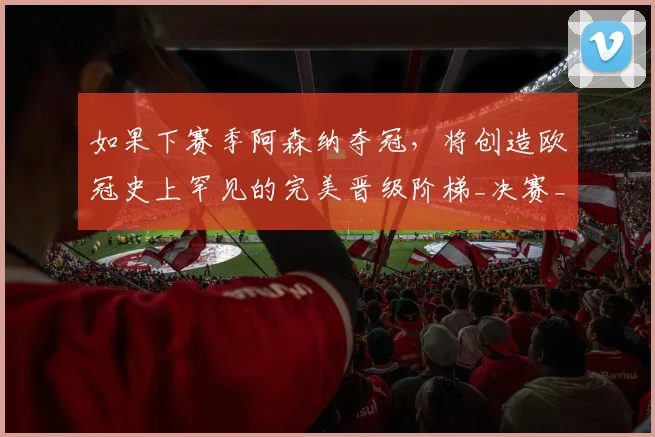 如果下赛季阿森纳夺冠，将创造欧冠史上罕见的完美晋级阶梯_决赛_联赛_曼城