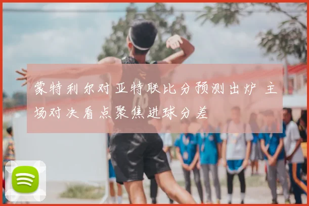 蒙特利尔对亚特联比分预测出炉 主场对决看点聚焦进球分差