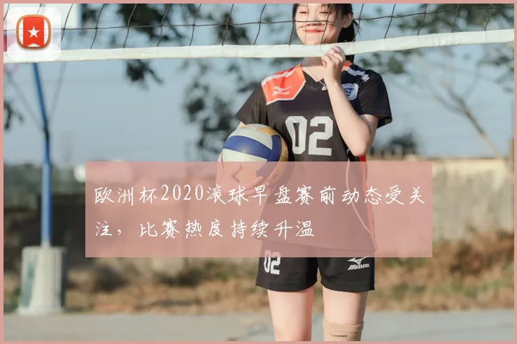 欧洲杯2020滚球早盘赛前动态受关注，比赛热度持续升温
