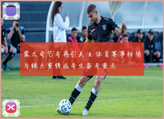 蒙太奇艺考再引关注 体育赛事转场与镜头剪辑成考生备考重点