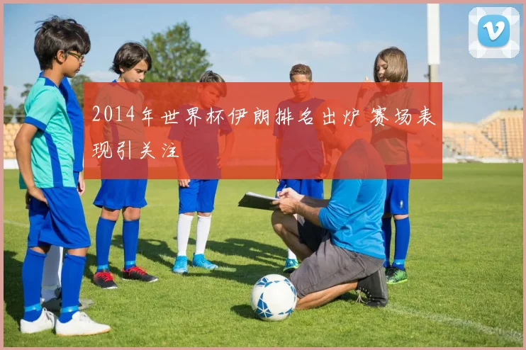 2014年世界杯伊朗排名出炉 赛场表现引关注