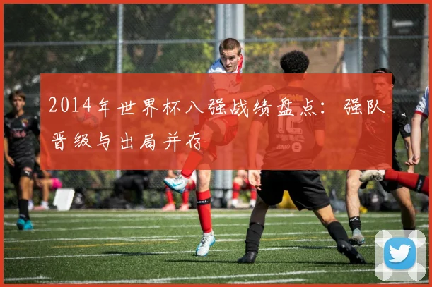 2014年世界杯八强战绩盘点：强队晋级与出局并存